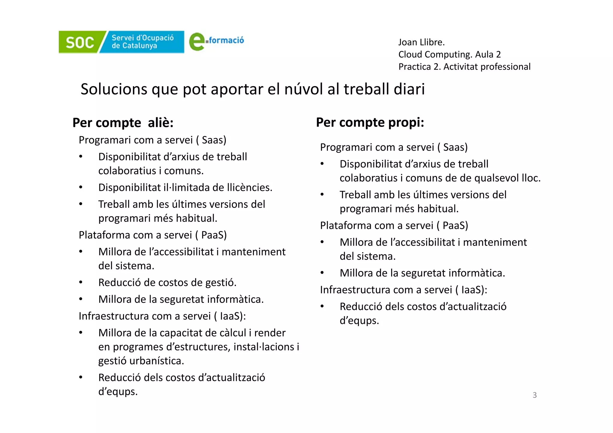 Joan Llibre.
                                                                     Cloud Computing. Aula 2
                                                                     Practica 2. Activitat professional

 Solucions que pot aportar el núvol al treball diari
Per compte aliè:                                    Per compte propi:
Programari com a servei ( Saas)
                                                    Programari com a servei ( Saas)
• Disponibilitat d’arxius de treball
                                                    • Disponibilitat d’arxius de treball
     colaboratius i comuns.
                                                         colaboratius i comuns de de qualsevol lloc.
• Disponibilitat il·limitada de llicències.
                                                    • Treball amb les últimes versions del
• Treball amb les últimes versions del                   programari més habitual.
     programari més habitual.
                                                    Plataforma com a servei ( PaaS)
Plataforma com a servei ( PaaS)
                                                    • Millora de l’accessibilitat i manteniment
• Millora de l’accessibilitat i manteniment              del sistema.
     del sistema.
                                                    • Millora de la seguretat informàtica.
• Reducció de costos de gestió.
                                                    Infraestructura com a servei ( IaaS):
• Millora de la seguretat informàtica.
                                                    • Reducció dels costos d’actualització
Infraestructura com a servei ( IaaS):                    d’equps.
• Millora de la capacitat de càlcul i render
     en programes d’estructures, instal·lacions i
     gestió urbanística.
• Reducció dels costos d’actualització
     d’equps.                                                                                             3
 