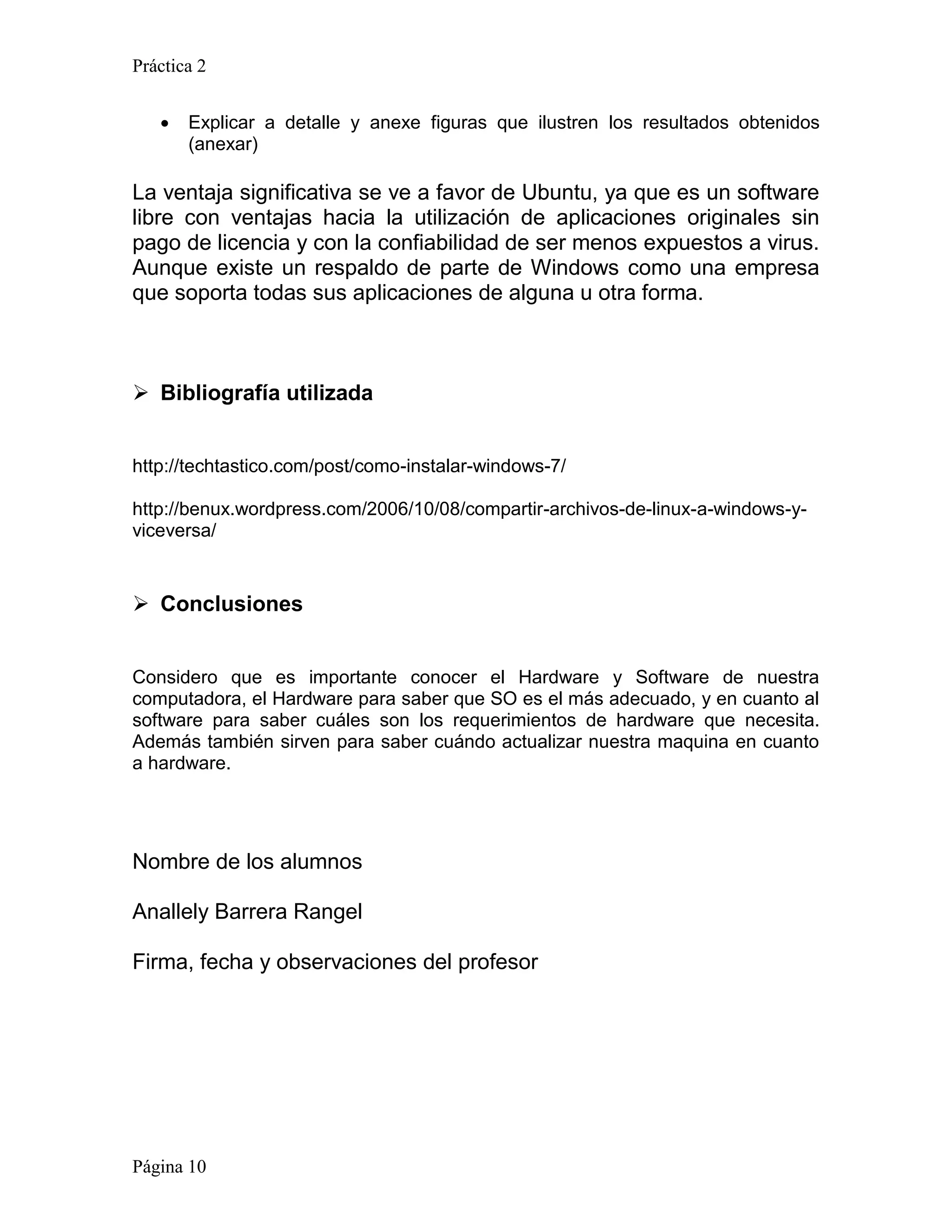Práctica 2


      Explicar a detalle y anexe figuras que ilustren los resultados obtenidos
       (anexar)

La ventaja significativa se ve a favor de Ubuntu, ya que es un software
libre con ventajas hacia la utilización de aplicaciones originales sin
pago de licencia y con la confiabilidad de ser menos expuestos a virus.
Aunque existe un respaldo de parte de Windows como una empresa
que soporta todas sus aplicaciones de alguna u otra forma.



 Bibliografía utilizada


http://techtastico.com/post/como-instalar-windows-7/

http://benux.wordpress.com/2006/10/08/compartir-archivos-de-linux-a-windows-y-
viceversa/


 Conclusiones


Considero que es importante conocer el Hardware y Software de nuestra
computadora, el Hardware para saber que SO es el más adecuado, y en cuanto al
software para saber cuáles son los requerimientos de hardware que necesita.
Además también sirven para saber cuándo actualizar nuestra maquina en cuanto
a hardware.




Nombre de los alumnos

Anallely Barrera Rangel

Firma, fecha y observaciones del profesor




Página 10
 