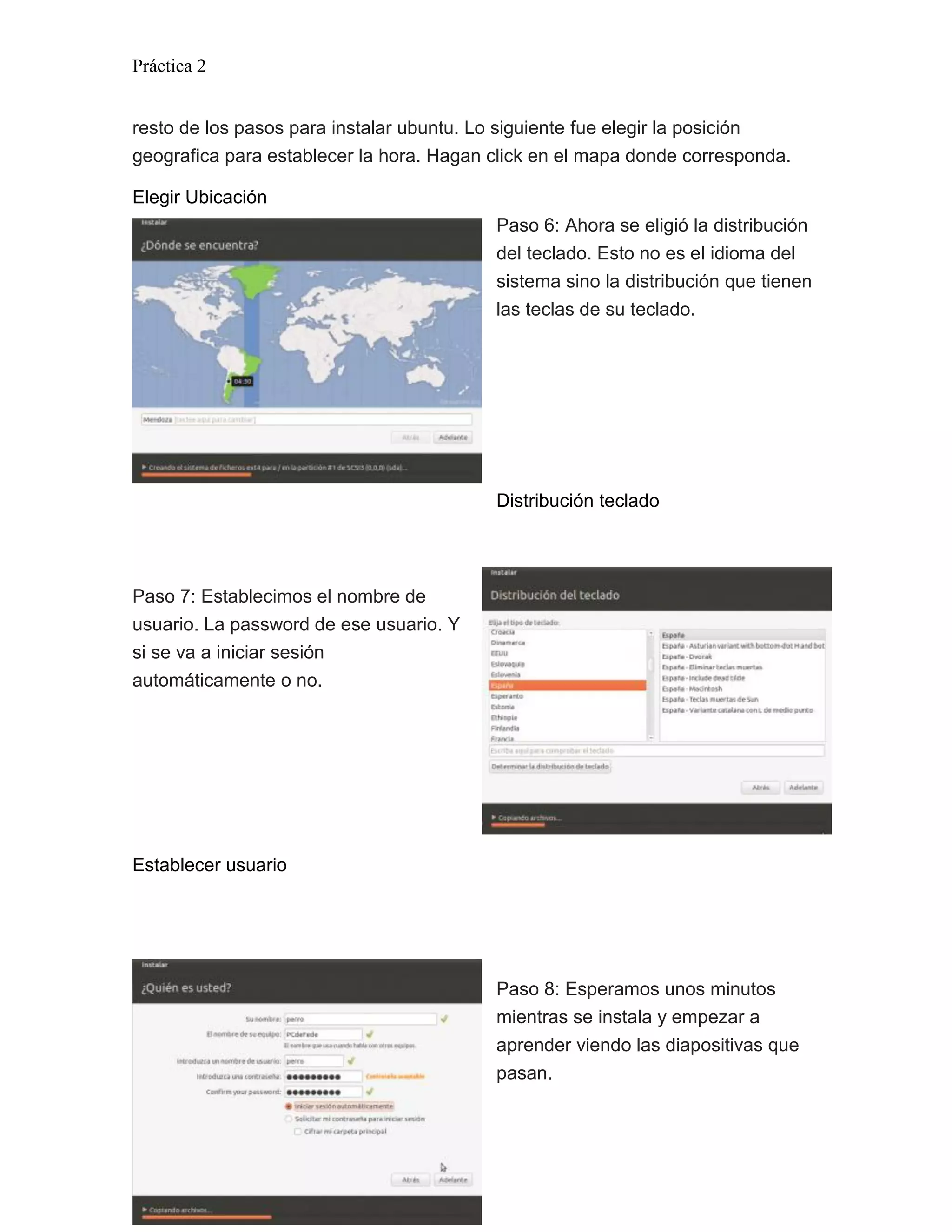 Práctica 2


resto de los pasos para instalar ubuntu. Lo siguiente fue elegir la posición
geografica para establecer la hora. Hagan click en el mapa donde corresponda.

Elegir Ubicación
                                          Paso 6: Ahora se eligió la distribución
                                          del teclado. Esto no es el idioma del
                                          sistema sino la distribución que tienen
                                          las teclas de su teclado.




                                          Distribución teclado




Paso 7: Establecimos el nombre de
usuario. La password de ese usuario. Y
si se va a iniciar sesión
automáticamente o no.




Establecer usuario




                                          Paso 8: Esperamos unos minutos
                                          mientras se instala y empezar a
                                          aprender viendo las diapositivas que
                                          pasan.




Página 3
 