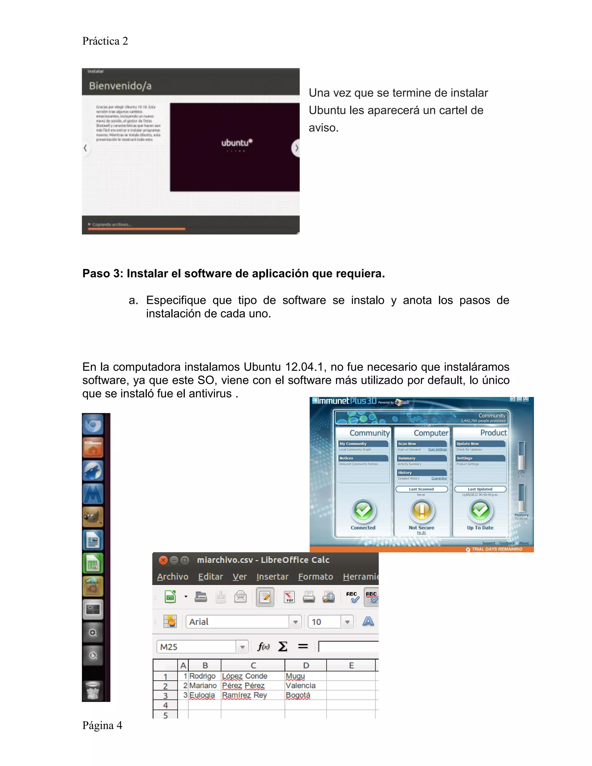 Práctica 2



                                            Una vez que se termine de instalar
                                            Ubuntu les aparecerá un cartel de
                                            aviso.




Paso 3: Instalar el software de aplicación que requiera.

             a. Especifique que tipo de software se instalo y anota los pasos de
                instalación de cada uno.



En la computadora instalamos Ubuntu 12.04.1, no fue necesario que instaláramos
software, ya que este SO, viene con el software más utilizado por default, lo único
que se instaló fue el antivirus .




Página 4
 