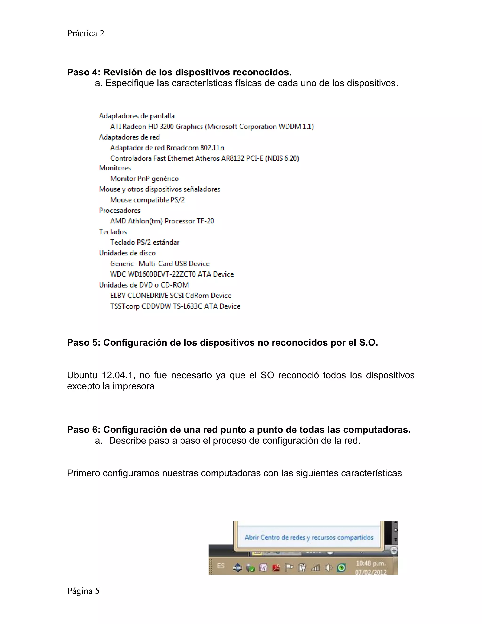 Práctica 2



Paso 4: Revisión de los dispositivos reconocidos.
      a. Especifique las características físicas de cada uno de los dispositivos.




Paso 5: Configuración de los dispositivos no reconocidos por el S.O.


Ubuntu 12.04.1, no fue necesario ya que el SO reconoció todos los dispositivos
excepto la impresora



Paso 6: Configuración de una red punto a punto de todas las computadoras.
     a. Describe paso a paso el proceso de configuración de la red.


Primero configuramos nuestras computadoras con las siguientes características




Página 5
 