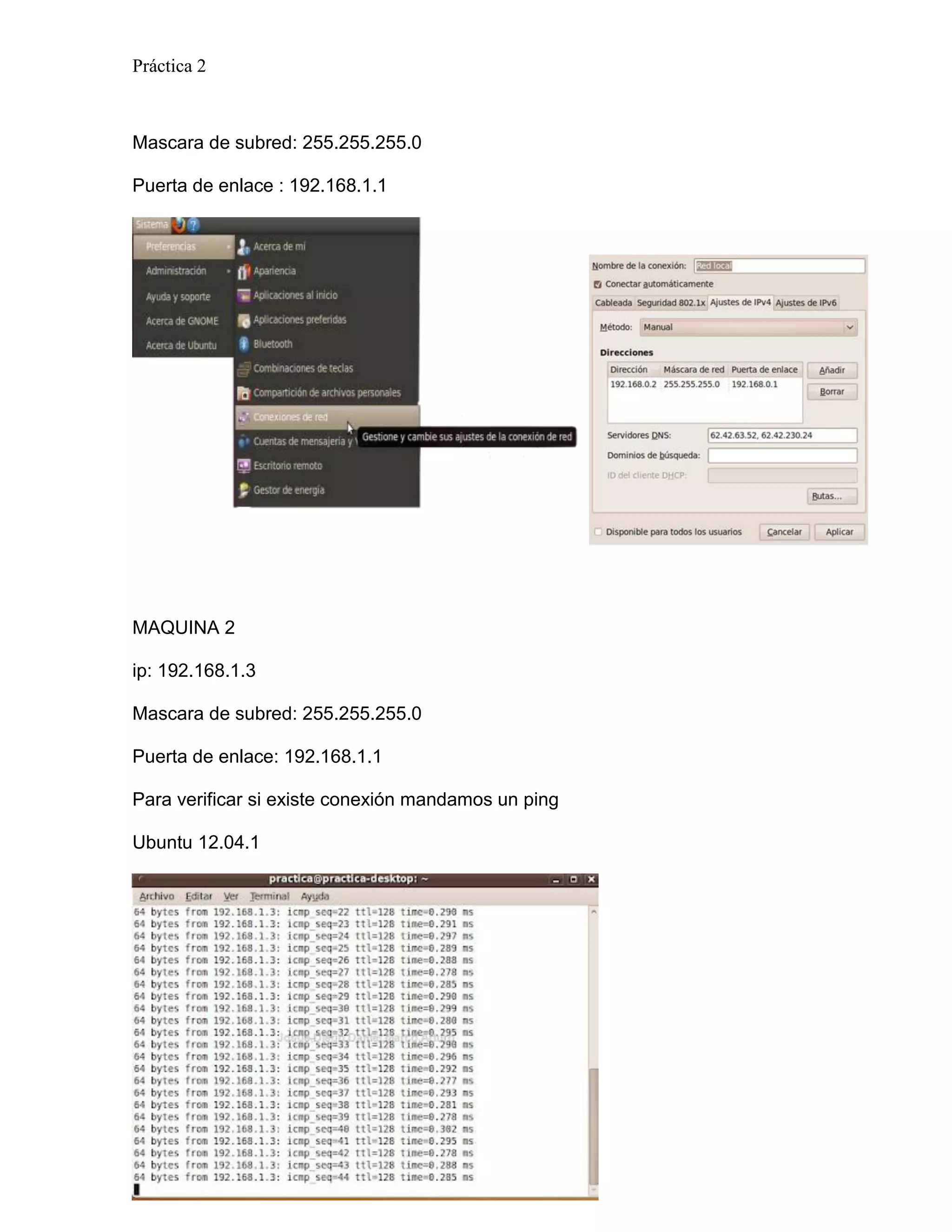 Práctica 2



Mascara de subred: 255.255.255.0

Puerta de enlace : 192.168.1.1




MAQUINA 2

ip: 192.168.1.3

Mascara de subred: 255.255.255.0

Puerta de enlace: 192.168.1.1

Para verificar si existe conexión mandamos un ping

Ubuntu 12.04.1




Página 7
 