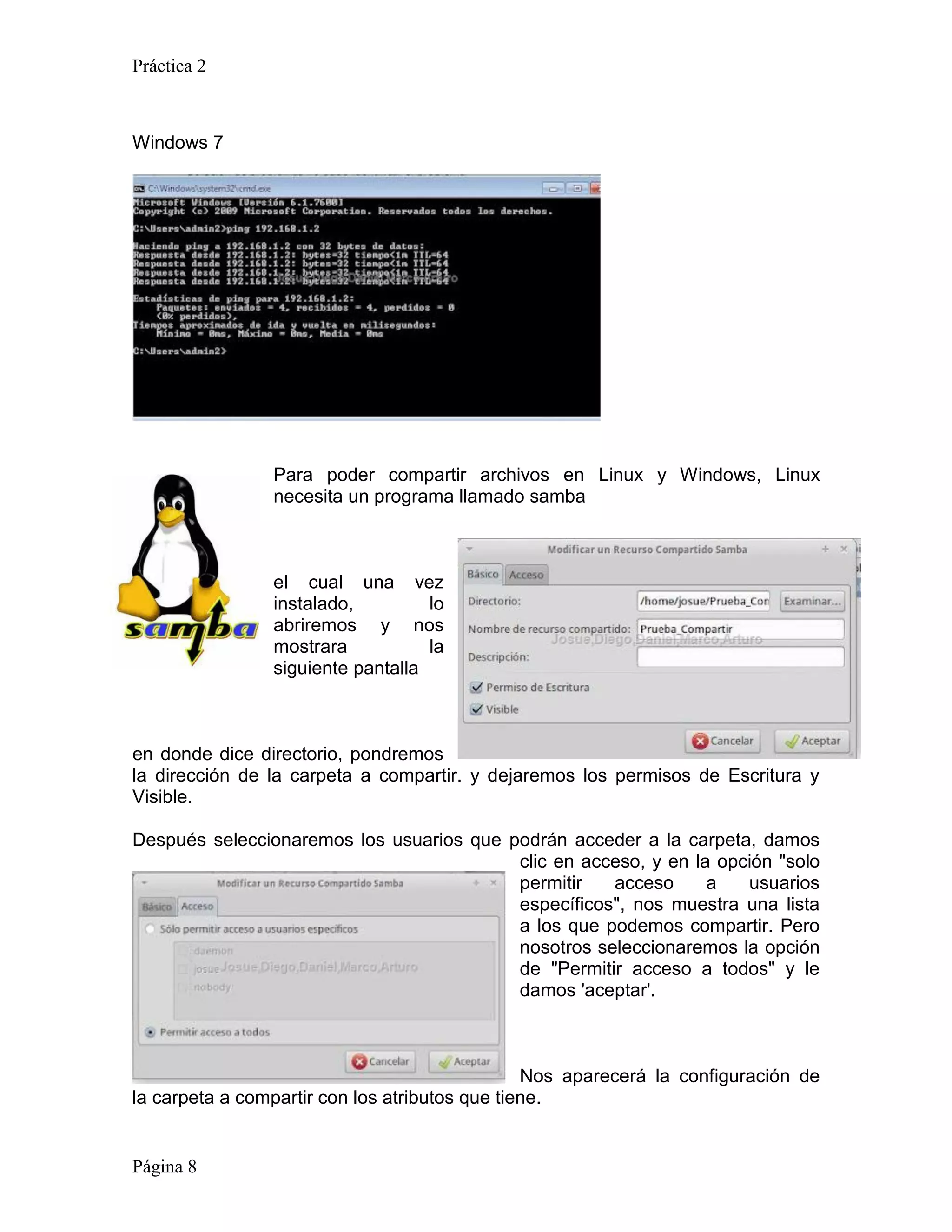 Práctica 2



Windows 7




                Para poder compartir archivos en Linux y Windows, Linux
                necesita un programa llamado samba



                el cual una vez
                instalado,         lo
                abriremos y nos
                mostrara           la
                siguiente pantalla



en donde dice directorio, pondremos
la dirección de la carpeta a compartir. y dejaremos los permisos de Escritura y
Visible.

Después seleccionaremos los usuarios que podrán acceder a la carpeta, damos
                                          clic en acceso, y en la opción "solo
                                          permitir   acceso      a   usuarios
                                          específicos", nos muestra una lista
                                          a los que podemos compartir. Pero
                                          nosotros seleccionaremos la opción
                                          de "Permitir acceso a todos" y le
                                          damos 'aceptar'.



                                                Nos aparecerá la configuración de
la carpeta a compartir con los atributos que tiene.


Página 8
 