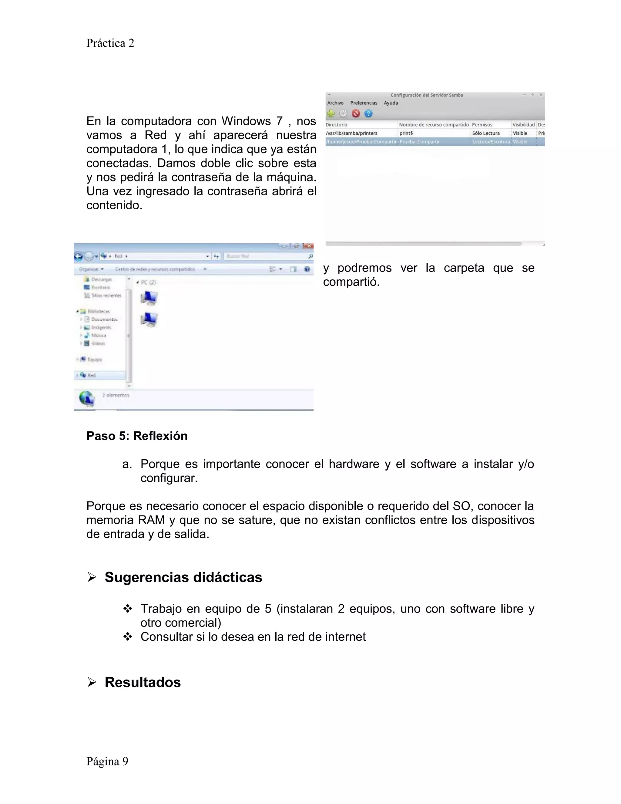 Práctica 2




En la computadora con Windows 7 , nos
vamos a Red y ahí aparecerá nuestra
computadora 1, lo que indica que ya están
conectadas. Damos doble clic sobre esta
y nos pedirá la contraseña de la máquina.
Una vez ingresado la contraseña abrirá el
contenido.




                                            y podremos ver la carpeta que se
                                            compartió.




Paso 5: Reflexión

       a. Porque es importante conocer el hardware y el software a instalar y/o
          configurar.

Porque es necesario conocer el espacio disponible o requerido del SO, conocer la
memoria RAM y que no se sature, que no existan conflictos entre los dispositivos
de entrada y de salida.


 Sugerencias didácticas

        Trabajo en equipo de 5 (instalaran 2 equipos, uno con software libre y
         otro comercial)
        Consultar si lo desea en la red de internet


 Resultados




Página 9
 