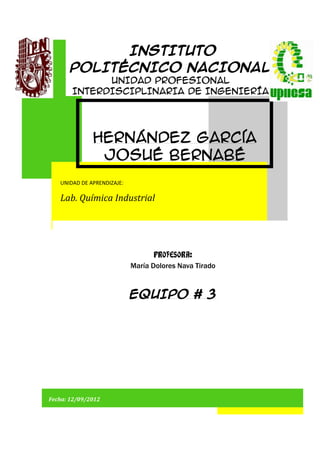 INSTITUTO
       POLITÉCNICO NACIONAL
             UNIDAD PROFESIONAL
       INTERDISCIPLINARIA DE INGENIERÍA
            Y CIENCIAS SOCIALES Y
               ADMINISTRATIVAS


              Hernández García
               Josué Bernabé
   UNIDAD DE APRENDIZAJE:

   Lab. Química Industrial




                                   PROFESORA:
                            María Dolores Nava Tirado



                            EQUIPO # 3




Fecha: 12/09/2012     PRÁCTICA No.6 “PUNTO TRIPLE”      SECUENCIA: 2IV32
 