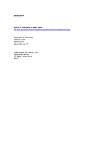 BIBLIOGRAFÍA




Articulo de investigación en la web. UNAM
http://www.geociencias.unam.mx/~angfsoto/fisicamoderna/presentaciones/Estado_solido.pdf



Fundamentos de Fisicoquimica
Samuel H. Murron
Editorial Limusa
México, 1989 pag. 157




UNAM- Proyecto INFOCAB SB 202507
Responsable académica:
I. Q. Raquel Enríquez García
Pag. 3-7
 