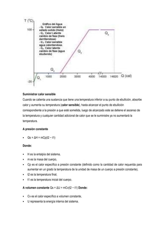 Suministrar calor sensible
Cuando se calienta una sustancia que tiene una temperatura inferior a su punto de ebullición, absorbe
calor y aumenta su temperatura (calor sensible), hasta alcanzar el punto de ebullición
correspondiente a la presión a que esté sometida, luego de alcanzado este se detiene el ascenso de
la temperatura y cualquier cantidad adicional de calor que se le suministre ya no aumentará la
temperatura.

A presión constante

   Qs = ΔH = mCp(t2 − t1)

Donde:

   H es la entalpía del sistema,
   m es la masa del cuerpo,
   Cp es el calor específico a presión constante (definido como la cantidad de calor requerida para
    aumentar en un grado la temperatura de la unidad de masa de un cuerpo a presión constante),
   t2 es la temperatura final,
   t1 es la temperatura inicial del cuerpo.

A volumen constante Qs = ΔU = mCv(t2 − t1) Donde:

   Cv es el calor específico a volumen constante,
   U representa la energía interna del sistema.
 