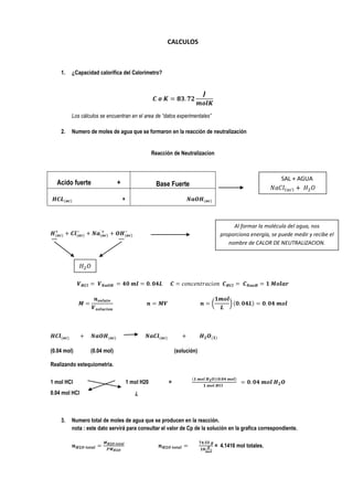 CALCULOS



    1.   ¿Capacidad calorífica del Calorimetro?




         Los cálculos se encuentran en el area de “datos experimentales”

    2.   Numero de moles de agua que se formaron en la reacción de neutralización


                                                  Reacción de Neutralizacion



                                                                                                          SAL + AGUA
  Acido fuerte                +                    Base Fuerte

                                  +



                                                                                      Al formar la molécula del agua, nos
                                                                                 proporciona energía, se puede medir y recibe el
                                                                                    nombre de CALOR DE NEUTRALIZACION.




(0.04 mol)       (0.04 mol)                                  (solución)

Realizando estequiometria.

1 mol HCl                             1 mol H20          =
0.04 mol HCl                             ¿



    3.   Numero total de moles de agua que se producen en la reacción.
         nota : este dato servirá para consultar el valor de Cp de la solución en la grafica correspondiente.

                                                                               = 4.1416 mol totales.
 