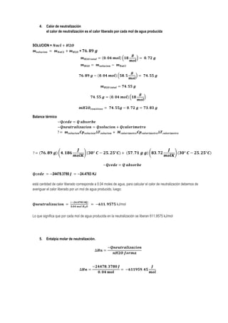 4.   Calor de neutralización
         el calor de neutralización es el calor liberado por cada mol de agua producida


SOLUCION =
                                 =




Balance térmico




              24478.3780         24.4783 KJ

está cantidad de calor liberado corresponde a 0.04 moles de agua, para calcular el calor de neutralización debemos de
averiguar el calor liberado por un mol de agua producido, luego:


                                                           kJ/mol


Lo que significa que por cada mol de agua producida en la neutralización se liberan 611.9575 kJ/mol




    5.   Entalpia molar de neutralización.
 
