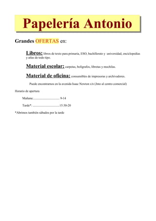 Papelería Antonio
Grandes OFERTAS en:

        Libros: libros de texto para primaria, ESO, bachillerato y universidad, enciclopedias
        y atlas de todo tipo.

        Material escolar: carpetas, bolígrafos, libretas y mochilas.
        Material de oficina: consumibles de impresoras y archivadores.
            Puede encontrarnos en la avenida Isaac Newton s/n (Jnto al centro comercial)

Horario de apertura

     Mañana:................................. 9-14

     Tarde*: .................................15:30-20

*Abrimos también sábados por la tarde
 