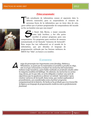 PRACTICAS DE WORD 2007                                                           2012

                                   Primer programador



                T
                       odo estudiante de informática conoce el siguiente dato (o
                       debería conocerlo), pero es sorprendente el número de
                       personas fuera de la informática que no tiene idea de esto,
                ¿pero sabías que el primer programador de computadoras del mundo
                no fue un hombre sino que una mujer?



                     S
                             e llamó Ada Byron, o mejor conocida
                             como lady lovelace, y fue ella quien
                             escribió el primer programa para una
                computadora. Un programa para resolver de manera
                automatizada el tal llamado "números de bernoulli".
                Esta mujer fue tan influencial en el mundo de la
                informática, que por décadas el lenguaje de
                programación utilizado por las fuerzas militares de
                EEUU fue "Ada", en honor a su nombre.



                                       El programa


        A
                miga de personajes tan importantes como faraday, Dickens y
                Wheatstone, su gusto por la matemática se pondría a prueba en 1842,
                año en el que comenzaría a traducir las memorias del matemático
              italiano Luigi menabrea, quien había realizado un profundo estudio sobre
              la máquina analítica de babbage. No obstante, las memorias no serían
              muy claras, por lo que Ada, se vería obligada a realizar una serie de
              algoritmos que la ayudaran a obtener un método “automático” para
              resolver números de bernoulli. Estas notas, que realizó explicando el
              procedimiento, son consideradas como el primer programa
              computacional de la historia. De hecho se ha probado que si se transcribe
              la lógica a un lenguaje de programación moderno este es perfectamente
              funcional.




                           COBAT     06 CONTLA DE JUAN CUAMATZI                  Página 1
 