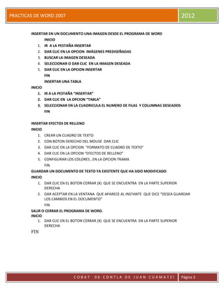 PRACTICAS DE WORD 2007                                                               2012

        INSERTAR EN UN DOCUMENTO UNA IMAGEN DESDE EL PROGRAMA DE WORD
               INICIO
            1. IR A LA PESTAÑA INSERTAR
            2. DAR CLIC EN LA OPCION IMÁGENES PREDISEÑADAS
            3. BUSCAR LA IMAGEN DESEADA
            4. SELECCIONAR O DAR CLIC EN LA IMAGEN DESEADA
            5. DAR CLIC EN LA OPCION INSERTAR
               FIN
               INSERTAR UNA TABLA
        INICIO
            1. IR A LA PESTAÑA “INSERTAR”
            2. DAR CLIC EN LA OPCION “TABLA”
            3. SELECCIONAR EN LA CUADRICULA EL NUMERO DE FILAS Y COLUMNAS DESEADOS
               FIN

        INSERTAR EFECTOS DE RELLENO
        INICIO
            1. CREAR UN CUADRO DE TEXTO
            2. CON BOTON DERECHO DEL MOUSE DAR CLIC
            3. DAR CLIC EN LA OPCION “FORMATO DE CUADRO DE TEXTO”
            4. DAR CLIC EN LA OPCION “EFECTOS DE RELLENO”
            5. CONFIGURAR LOS COLORES , EN LA OPCION TRAMA
               FIN
        GUARDAR UN DOCUMENTO DE TEXTO YA EXISTENTE QUE HA SIDO MODIFICADO
        INICIO
            1. DAR CLIC EN EL BOTON CERRAR (X) QUE SE ENCUENTRA EN LA PARTE SUPERIOR
               DERECHA
            2. DAR ACEPTAR EN LA VENTANA QUE APARECE AL INSTANTE QUE DICE “DESEA GUARDAR
               LOS CAMBIOS EN EL DOCUMENTO”
               FIN
        SALIR O CERRAR EL PROGRAMA DE WORD.
        INICIO
            1. DAR CLIC EN EL BOTON CERRAR (X) QUE SE ENCUENTRA EN LA PARTE SUPERIOR
               DERECHA
        FIN




                             COBAT     06 CONTLA DE JUAN CUAMATZI                    Página 3
 