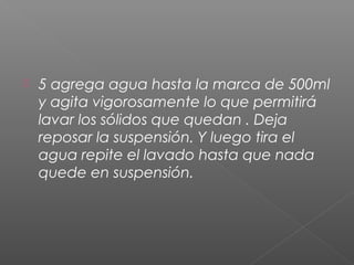    5 agrega agua hasta la marca de 500ml
    y agita vigorosamente lo que permitirá
    lavar los sólidos que quedan . Deja
    reposar la suspensión. Y luego tira el
    agua repite el lavado hasta que nada
    quede en suspensión.
 