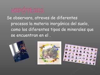Se observara, atreves de diferentes
  procesos la materia inorgánica del suelo,
  como los diferentes tipos de minerales que
  se encuentran en el .
 