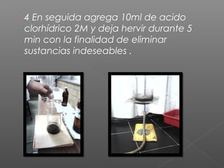    4 En seguida agrega 10ml de acido
    clorhídrico 2M y deja hervir durante 5
    min con la finalidad de eliminar
    sustancias indeseables .
 