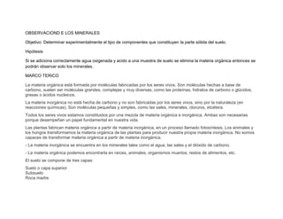 OBSERVACIOND E LOS MINERALES

Objetivo: Determinar experimentalmente el tipo de componentes que constituyen la parte sólida del suelo.

Hipótesis

Si se adiciona correctamente agua oxigenada y acido a una muestra de suelo se elimina la materia orgánica entonces se
podrán observar solo los minerales.

MARCO TERICO

La materia orgánica está formada por moléculas fabricadas por los seres vivos. Son moléculas hechas a base de
carbono, suelen ser moléculas grandes, complejas y muy diversas, como las proteínas, hidratos de carbono o glúcidos,
grasas o ácidos nucleicos.
La materia inorgánica no está hecha de carbono y no son fabricadas por los seres vivos, sino por la naturaleza (en
reacciones químicas). Son moléculas pequeñas y simples, como las sales, minerales, cloruros, etcétera.
Todos los seres vivos estamos constituidos por una mezcla de materia orgánica e inorgánica. Ambas son necesarias
porque desempeñan un papel fundamental en nuestra vida.
Las plantas fabrican materia orgánica a partir de materia inorgánica, en un proceso llamado fotosíntesis. Los animales y
los hongos transformamos la materia orgánica de las plantas para producir nuestra propia materia inorgánica. No somos
capaces de transformar materia orgánica a partir de materia inorgánica.
- La materia inorgánica se encuentra en los minerales tales como el agua, las sales y el dióxido de carbono.
- La materia orgánica podemos encontrarla en raíces, animales, organismos muertos, restos de alimentos, etc.
El suelo se compone de tres capas:
Suelo o capa superior
Subsuelo
Roca madre
 