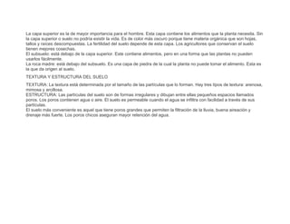 La capa superior es la de mayor importancia para el hombre. Esta capa contiene los alimentos que la planta necesita. Sin
la capa superior o suelo no podría existir la vida. Es de color más oscuro porque tiene materia orgánica que son hojas,
tallos y raíces descompuestas. La fertilidad del suelo depende de esta capa. Los agricultores que conservan el suelo
tienen mejores cosechas.
El subsuelo: está debajo de la capa superior. Este contiene alimentos, pero en una forma que las plantas no pueden
usarlos fácilmente.
La roca madre: está debajo del subsuelo. Es una capa de piedra de la cual la planta no puede tomar el alimento. Esta es
la que da origen al suelo.
TEXTURA Y ESTRUCTURA DEL SUELO
TEXTURA: La textura está determinada por el tamaño de las partículas que lo forman. Hay tres tipos de textura: arenosa,
mimosa y arcillosa.
ESTRUCTURA: Las partículas del suelo son de formas irregulares y dibujan entre ellas pequeños espacios llamados
poros. Los poros contienen agua o aire. El suelo es permeable cuando el agua se infiltra con facilidad a través de sus
partículas.
El suelo más conveniente es aquel que tiene poros grandes que permiten la filtración de la lluvia, buena aireación y
drenaje más fuerte. Los poros chicos aseguran mayor retención del agua.
 