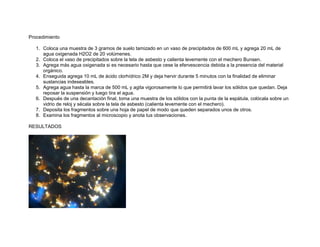 Procedimiento

   1. Coloca una muestra de 3 gramos de suelo tamizado en un vaso de precipitados de 600 mL y agrega 20 mL de
      agua oxigenada H2O2 de 20 volúmenes.
   2. Coloca el vaso de precipitados sobre la tela de asbesto y calienta levemente con el mechero Bunsen.
   3. Agrega más agua oxigenada si es necesario hasta que cese la efervescencia debida a la presencia del material
      orgánico.
   4. Enseguida agrega 10 mL de ácido clorhídrico 2M y deja hervir durante 5 minutos con la finalidad de eliminar
      sustancias indeseables.
   5. Agrega agua hasta la marca de 500 mL y agita vigorosamente lo que permitirá lavar los sólidos que quedan. Deja
      reposar la suspensión y luego tira el agua.
   6. Después de una decantación final, toma una muestra de los sólidos con la punta de la espátula, colócala sobre un
      vidrio de reloj y sécala sobre la tela de asbesto (calienta levemente con el mechero).
   7. Deposita los fragmentos sobre una hoja de papel de modo que queden separados unos de otros.
   8. Examina los fragmentos al microscopio y anota tus observaciones.

RESULTADOS
 