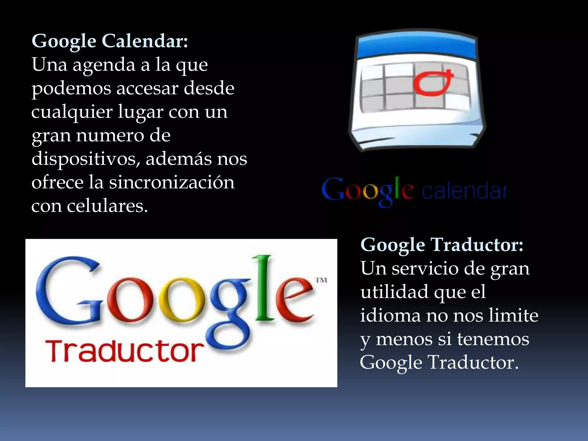Google Calendar:
Una agenda a la que
podemos accesar desde
cualquier lugar con un
gran numero de
dispositivos, además nos
ofrece la sincronización
con celulares.
                           Google Traductor:
                           Un servicio de gran
                           utilidad que el
                           idioma no nos limite
                           y menos si tenemos
                           Google Traductor.
 