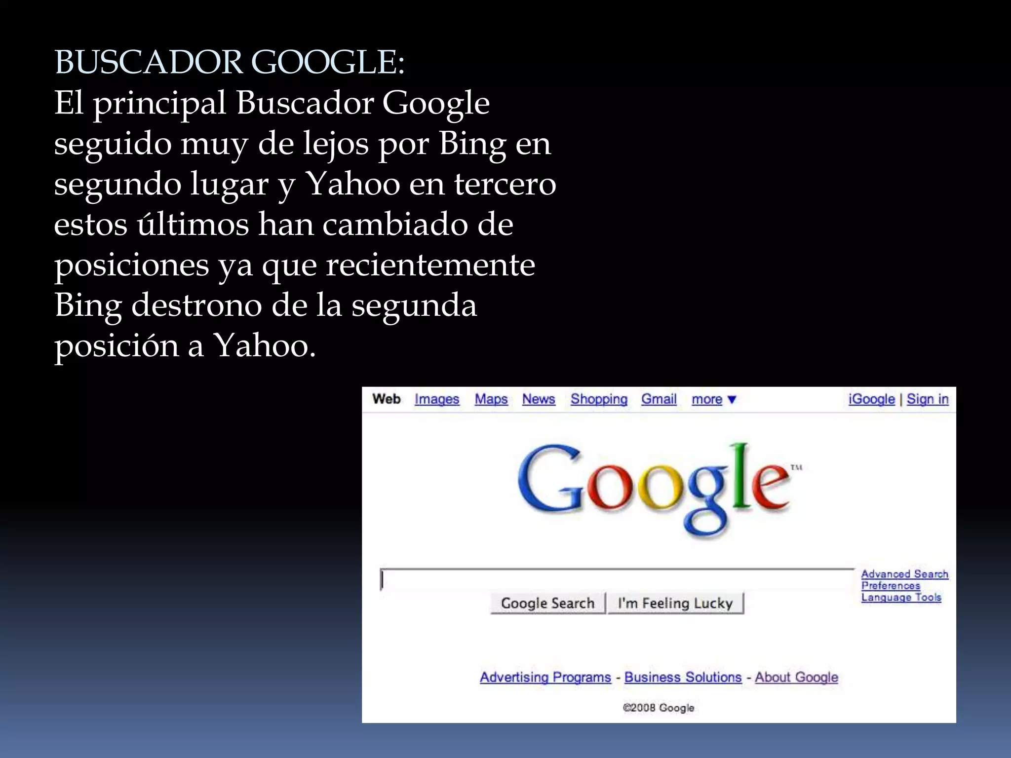 BUSCADOR GOOGLE:
El principal Buscador Google
seguido muy de lejos por Bing en
segundo lugar y Yahoo en tercero
estos últimos han cambiado de
posiciones ya que recientemente
Bing destrono de la segunda
posición a Yahoo.
 