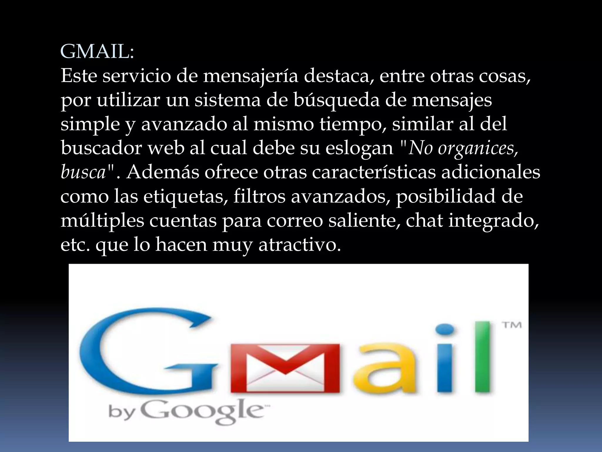 GMAIL:
Este servicio de mensajería destaca, entre otras cosas,
por utilizar un sistema de búsqueda de mensajes
simple y avanzado al mismo tiempo, similar al del
buscador web al cual debe su eslogan "No organices,
busca". Además ofrece otras características adicionales
como las etiquetas, filtros avanzados, posibilidad de
múltiples cuentas para correo saliente, chat integrado,
etc. que lo hacen muy atractivo.
 