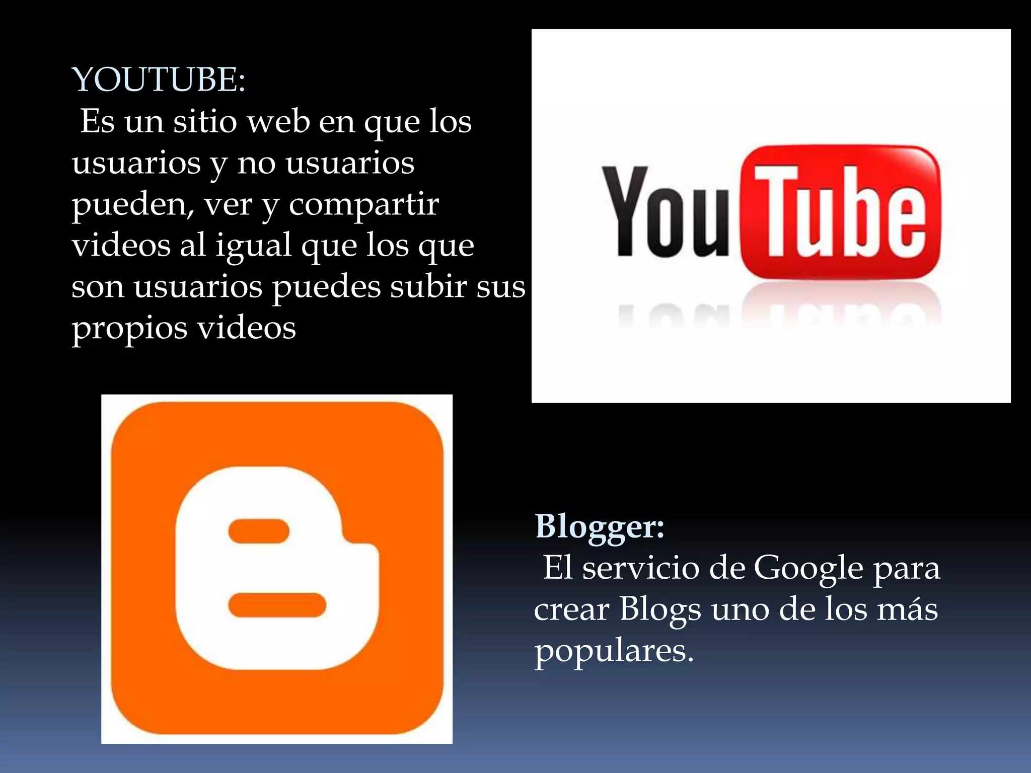 YOUTUBE:
 Es un sitio web en que los
usuarios y no usuarios
pueden, ver y compartir
videos al igual que los que
son usuarios puedes subir sus
propios videos




                                Blogger:
                                 El servicio de Google para
                                crear Blogs uno de los más
                                populares.
 