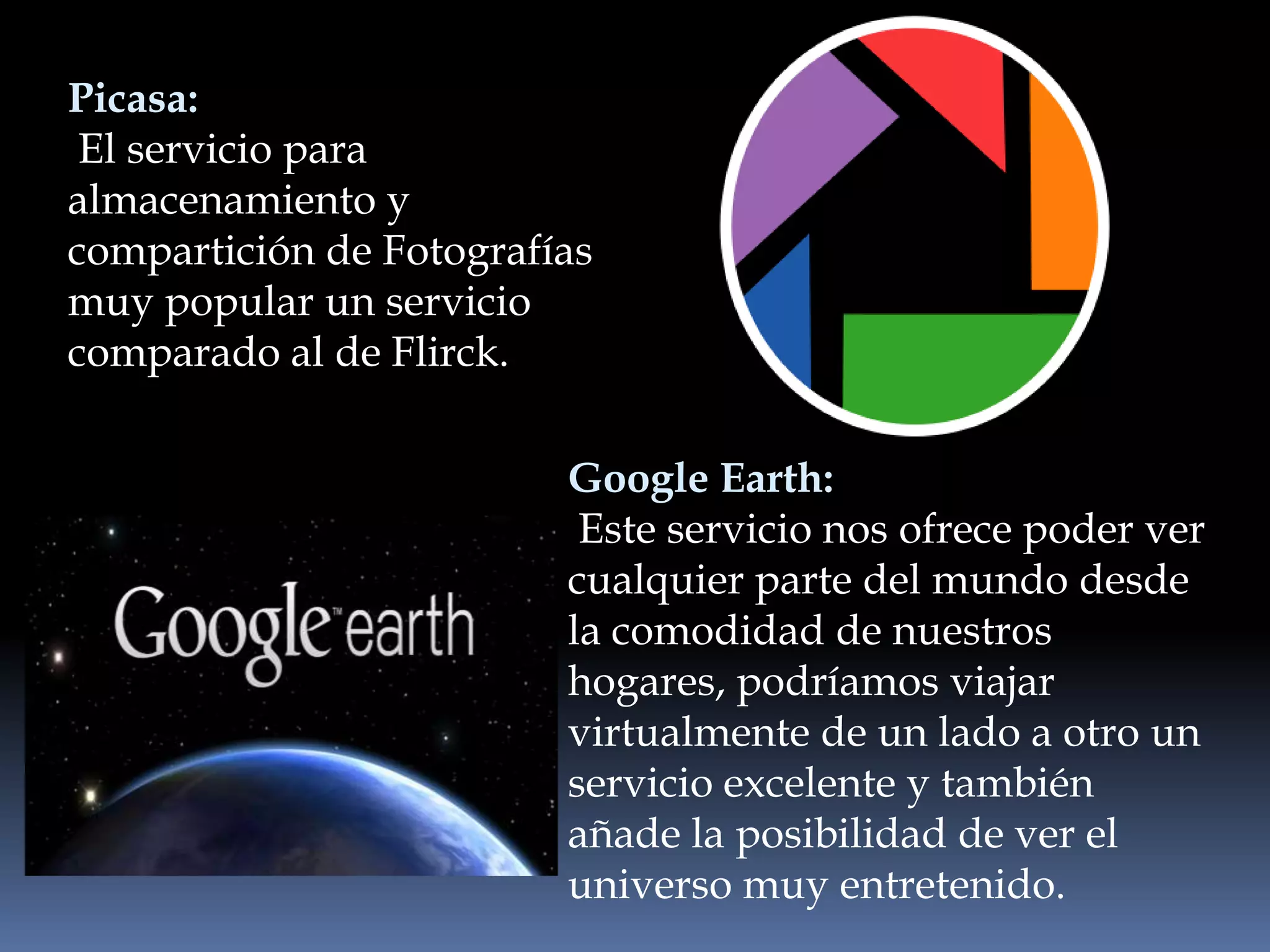 Picasa:
 El servicio para
almacenamiento y
compartición de Fotografías
muy popular un servicio
comparado al de Flirck.

                         Google Earth:
                          Este servicio nos ofrece poder ver
                         cualquier parte del mundo desde
                         la comodidad de nuestros
                         hogares, podríamos viajar
                         virtualmente de un lado a otro un
                         servicio excelente y también
                         añade la posibilidad de ver el
                         universo muy entretenido.
 