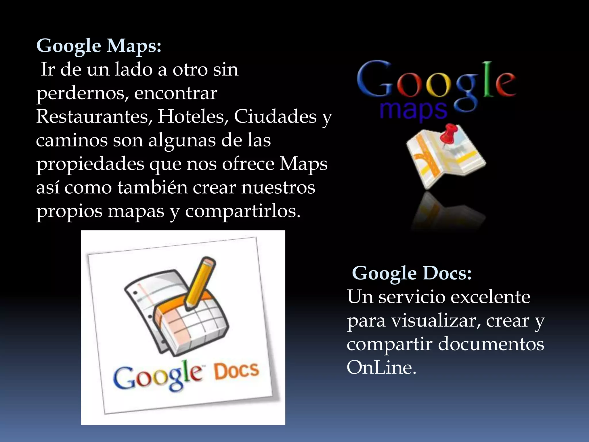 Google Maps:
 Ir de un lado a otro sin
perdernos, encontrar
Restaurantes, Hoteles, Ciudades y
caminos son algunas de las
propiedades que nos ofrece Maps
así como también crear nuestros
propios mapas y compartirlos.


                                     Google Docs:
                                    Un servicio excelente
                                    para visualizar, crear y
                                    compartir documentos
                                    OnLine.
 