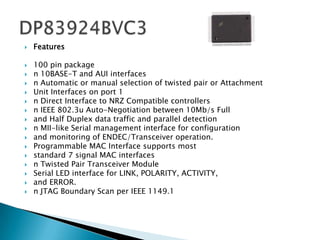   Features

   100 pin package
   n 10BASE-T and AUI interfaces
   n Automatic or manual selection of twisted pair or Attachment
   Unit Interfaces on port 1
   n Direct Interface to NRZ Compatible controllers
   n IEEE 802.3u Auto-Negotiation between 10Mb/s Full
   and Half Duplex data traffic and parallel detection
   n MII-like Serial management interface for configuration
   and monitoring of ENDEC/Transceiver operation.
   Programmable MAC Interface supports most
   standard 7 signal MAC interfaces
   n Twisted Pair Transceiver Module
   Serial LED interface for LINK, POLARITY, ACTIVITY,
   and ERROR.
   n JTAG Boundary Scan per IEEE 1149.1
 