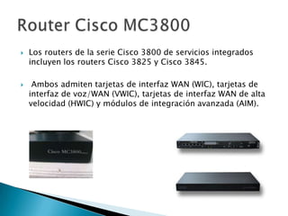    Los routers de la serie Cisco 3800 de servicios integrados
    incluyen los routers Cisco 3825 y Cisco 3845.

    Ambos admiten tarjetas de interfaz WAN (WIC), tarjetas de
    interfaz de voz/WAN (VWIC), tarjetas de interfaz WAN de alta
    velocidad (HWIC) y módulos de integración avanzada (AIM).
 