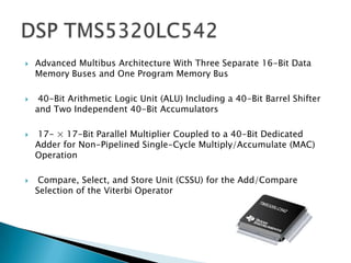    Advanced Multibus Architecture With Three Separate 16-Bit Data
    Memory Buses and One Program Memory Bus

    40-Bit Arithmetic Logic Unit (ALU) Including a 40-Bit Barrel Shifter
    and Two Independent 40-Bit Accumulators

   17- × 17-Bit Parallel Multiplier Coupled to a 40-Bit Dedicated
    Adder for Non-Pipelined Single-Cycle Multiply/Accumulate (MAC)
    Operation

    Compare, Select, and Store Unit (CSSU) for the Add/Compare
    Selection of the Viterbi Operator
 