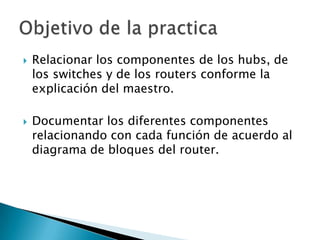    Relacionar los componentes de los hubs, de
    los switches y de los routers conforme la
    explicación del maestro.

   Documentar los diferentes componentes
    relacionando con cada función de acuerdo al
    diagrama de bloques del router.
 