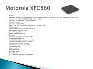    Features
   Embedded MPC8xx Core with 88 MIPS at 66 MHz (using Dhrystone 2.1); MPC860P - 106 MIPS at 80 MHz for the MPC860P
   4Kb Instruction Cache; MPC860P - 16Kb Instruction Cache
   4Kb Data Cache; MPC860P - 8Kb Data Cache
   8Kb Dual Port RAM
   Instruction and Data MMUs
   Up to 32-Bit Data Bus (Dynamic Bus Sizing for 8,16, and 32 Bits)
   32 Address Lines
   Complete Static Design (040 MHz Operation)
   Memory Controller (Eight Banks)
   General-Purpose Timers
   System Integration Unit (SIU)
   Interrupts
   Communications Processor Module (CPM)
   Four Baud Rate Generators
   Four SCCs (Serial Communication Controllers)
   Two SMCs (Serial Management Channels)
   One SPI (Serial Peripheral Interface)
   One I2C (Inter-Integrated Circuit) Port
   Time-Slot Assigner
   Parallel Interface Port
   PCMCIA Interface
   Low Power Support
   Debug Interface
   3.3 V Operation with 5V TTL Compatibility

 