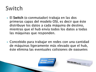    El Switch (o conmutador) trabaja en las dos
    primeras capas del modelo OSI, es decir que éste
    distribuye los datos a cada máquina de destino,
    mientras que el hub envía todos los datos a todas
    las máquinas que responden.

   Concebido para trabajar en redes con una cantidad
    de máquinas ligeramente más elevado que el hub,
    éste elimina las eventuales colisiones de paquetes
 