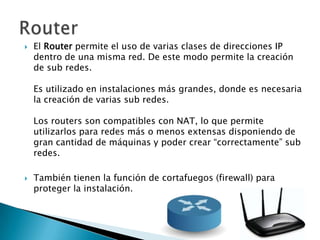    El Router permite el uso de varias clases de direcciones IP
    dentro de una misma red. De este modo permite la creación
    de sub redes.

    Es utilizado en instalaciones más grandes, donde es necesaria
    la creación de varias sub redes.

    Los routers son compatibles con NAT, lo que permite
    utilizarlos para redes más o menos extensas disponiendo de
    gran cantidad de máquinas y poder crear “correctamente” sub
    redes.

   También tienen la función de cortafuegos (firewall) para
    proteger la instalación.
 