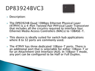    Description:

   The DP83924B Quad 10Mbps Ethernet Physical Layer
    (4TPHY) is a 4-Port Twisted Pair PHYsical Layer Transceiver
    that includes all the circuitry required to interface four
    Ethernet Media Access Controllers (MACs) to 10BASE-T.

   This device is ideally suited for switch hub applications
    where 8 to 32 ports are commonly used.

   The 4TPHY has three dedicated 10Base-T ports. There is
    an additional port that is selectable for either 10Base-T or
    for an Attachment Unit Interface (AUI). In 10Base-T mode,
    any port can be configured to be Half or Full Duplex.
 