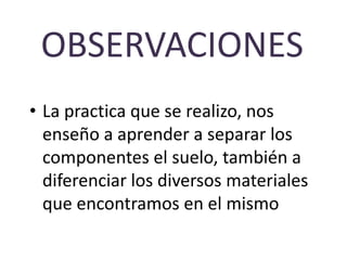 OBSERVACIONES
• La practica que se realizo, nos
  enseño a aprender a separar los
  componentes el suelo, también a
  diferenciar los diversos materiales
  que encontramos en el mismo
 