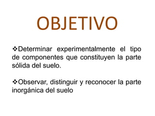 OBJETIVO
Determinar experimentalmente el tipo
de componentes que constituyen la parte
sólida del suelo.

Observar, distinguir y reconocer la parte
inorgánica del suelo
 