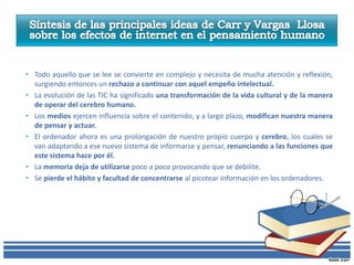 • Todo aquello que se lee se convierte en complejo y necesita de mucha atención y reflexión,
  surgiendo entonces un rechazo a continuar con aquel empeño intelectual.
• La evolución de las TIC ha significado una transformación de la vida cultural y de la manera
  de operar del cerebro humano.
• Los medios ejercen influencia sobre el contenido, y a largo plazo, modifican nuestra manera
  de pensar y actuar.
• El ordenador ahora es una prolongación de nuestro propio cuerpo y cerebro, los cuales se
  van adaptando a ese nuevo sistema de informarse y pensar, renunciando a las funciones que
  este sistema hace por él.
• La memoria deja de utilizarse poco a poco provocando que se debilite.
• Se pierde el hábito y facultad de concentrarse al picotear información en los ordenadores.
 