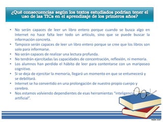 • No serán capaces de leer un libro entero porque cuando se busca algo en
  Internet no hace falta leer todo un artículo, sino que se puede buscar la
  información concreta.
• Tampoco serán capaces de leer un libro entero porque se cree que los libros son
  solo para informarse.
• No serán capaces de realizar una lectura profunda.
• No tendrán ejercitadas las capacidades de concentración, reflexión, ni memoria.
• Los alumnos han perdido el hábito de leer para contentarse con un mariposeo
  cognitivo.
• Si se deja de ejercitar la memoria, llegará un momento en que se entumecerá y
  se debilitará.
• Internet se ha convertido en una prolongación de nuestro propio cuerpo y
  cerebro.
• Nos estamos volviendo dependientes de esas herramientas “inteligencia
  artificial”.
 