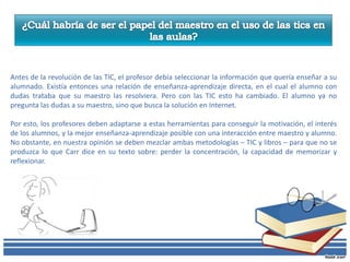 Antes de la revolución de las TIC, el profesor debía seleccionar la información que quería enseñar a su
alumnado. Existía entonces una relación de enseñanza-aprendizaje directa, en el cual el alumno con
dudas trataba que su maestro las resolviera. Pero con las TIC esto ha cambiado. El alumno ya no
pregunta las dudas a su maestro, sino que busca la solución en Internet.

Por esto, los profesores deben adaptarse a estas herramientas para conseguir la motivación, el interés
de los alumnos, y la mejor enseñanza-aprendizaje posible con una interacción entre maestro y alumno.
No obstante, en nuestra opinión se deben mezclar ambas metodologías – TIC y libros – para que no se
produzca lo que Carr dice en su texto sobre: perder la concentración, la capacidad de memorizar y
reflexionar.
 