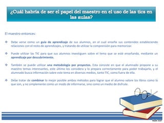 El maestro entonces:

   Debe verse como un guía de aprendizaje de sus alumnos, en el cual enseñe sus contenidos estableciendo
    relaciones con el resto de aprendizajes, y tratando de utilizar la comprensión para memorizar.

   Puede utilizar las TIC para que sus alumnos investiguen sobre el tema que se esté enseñando, mediante un
    aprendizaje por descubrimiento.

   También se puede utilizar una metodología por proyectos. Esta consiste en que el alumnado propone a su
    maestro temas interesantes, este último los considera y lo prepara correctamente para poder trabajarlo, y el
    alumnado busca información sobre este tema en diversos medios, tanto TIC, como fuera de ella.

   Debe tratar de combinar lo mejor posible ambos métodos para lograr que el alumno valore los libros como lo
    que son, y no simplemente como un modo de informarse, sino como un medio de disfrute.
 