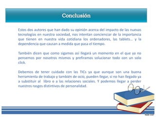 Estos dos autores que han dado su opinión acerca del impacto de las nuevas
tecnologías en nuestra sociedad, nos intentan concienciar de la importancia
que tienen en nuestra vida cotidiana los ordenadores, las tablets… y la
dependencia que causan a medida que pasa el tiempo.

También dicen que como sigamos así llegará un momento en el que ya no
pensemos por nosotros mismos y prefiramos solucionar todo con un solo
click.

Debemos de tener cuidado con las TICs ya que aunque son una buena
herramienta de trabajo y también de ocio, pueden llegar, si no han llegado ya
a substituir al libro o a las relaciones sociales. Y podemos llegar a perder
nuestros rasgos distintivos de personalidad.
 