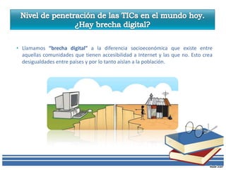 • Llamamos “brecha digital” a la diferencia socioeconómica que existe entre
  aquellas comunidades que tienen accesibilidad a Internet y las que no. Esto crea
  desigualdades entre países y por lo tanto aíslan a la población.
 