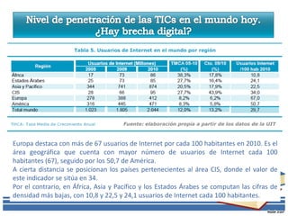 Europa destaca con más de 67 usuarios de Internet por cada 100 habitantes en 2010. Es el
área geográfica que cuenta con mayor número de usuarios de Internet cada 100
habitantes (67), seguido por los 50,7 de América.
A cierta distancia se posicionan los países pertenecientes al área CIS, donde el valor de
este indicador se sitúa en 34.
Por el contrario, en África, Asia y Pacífico y los Estados Árabes se computan las cifras de
densidad más bajas, con 10,8 y 22,5 y 24,1 usuarios de Internet cada 100 habitantes.
 