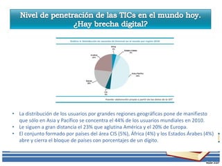 • La distribución de los usuarios por grandes regiones geográficas pone de manifiesto
  que sólo en Asia y Pacífico se concentra el 44% de los usuarios mundiales en 2010.
• Le siguen a gran distancia el 23% que aglutina América y el 20% de Europa.
• El conjunto formado por países del área CIS (5%), África (4%) y los Estados Árabes (4%)
  abre y cierra el bloque de países con porcentajes de un dígito.
 