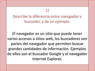 1)
   Describe la diferencia entre navegador y
         buscador, y da un ejemplo.

   El navegador es un sitio que puede tener
varios accesos a sitios web, los buscadores son
  partes del navegador que permiten buscar
 grandes cantidades de información. Ejemplos
de ellos son el buscador Google y el navegador
                Internet Explorer.
 