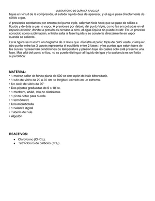 LABORATORIO DE QUÍMICA APLICADA
bajas en virtud de la compresión, el estado líquido deja de aparecer, y el agua pasa directamente de
sólido a gas.
A presiones constantes por encima del punto triple, calentar hielo hace que se pase de sólido a
líquido y de éste a gas, o vapor. A presiones por debajo del punto triple, como las encontradas en el
espacio exterior, donde la presión es cercana a cero, el agua líquida no puede existir. En un proceso
conocido como sublimación, el hielo salta la fase líquida y se convierte directamente en vapor
cuando se calienta.
En la figura se muestra un diagrama de 3 fases que muestra al punto triple de color verde, cualquier
otro punto entre las 3 curvas representa el equilibrio entre 2 fases ; y los puntos que están fuera de
las curvas representan condiciones de temperatura y presión bajo las cuales solo está presente una
fase. Más allá del punto crítico, no se puede distinguir al líquido del gas y la sustancia es un fluido
supercrítico.




MATERIAL:
• 1 matraz balón de fondo plano de 500 cc con tapón de hule bihoradado.
• 1 tubo de vidrio de 20 a 35 cm de longitud, cerrado en un extremo.
• Un codo de vidrio de 90°
• Dos pipetas graduadas de 0 a 10 cc.
• 1 mechero, anillo, tela de c/asbestos
• 1 pinza doble para bureta
• 1 termómetro
• Una microbotella
• 1 balanza digital
• Tubería de hule
• Algodón




REACTIVOS:
      Cloroformo         .
      Tetracloruro de carbono         .
 