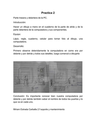 Practica 2
Parte trasera y delantera de la PC.

Introducción:

Hacer un dibujo a mano en el cuaderno de la parte de atrás y de la
parte delantera de la computadora y sus componentes.

Equipo:

Lápiz, regla, cuaderno, celular para tomar foto al dibujo, una
computadora.

Desarrollo:

Primero observe detenidamente la computadora en como era por
delante y por detrás y todos sus detalles, luego comencé a dibujarla




Conclusión: Es importante conocer bien nuestra computadora por
delante y por detrás también saber el nombre de todos los puertos y lo
que va en cada uno.


Miriam Estrada Carballa 2.f soporte y mantenimiento
 