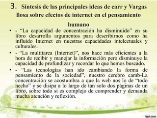 3. Síntesis de las principales ideas de carr y Vargas
llosa sobre efectos de internet en el pensamiento
humano
• - “La capacidad de concentración ha disminuido” en su
libro desarrolla argumentos para describirnos como ha
influido Internet en nuestras capacidades intelectuales y
culturales.
• - “La multitarea (Internet)”, nos hace más eficientes a la
hora de recibir y manejar la información pero disminuye la
capacidad de profundizar y recordar lo que hemos buscado.
• - “Las tecnologías han ido cambiando la forma de
pensamiento de la sociedad”, nuestro cerebro camb-La
concentración se acostumbra a que la web nos lo de “todo
hecho” y se disipa a lo largo de tan solo dos páginas de un
libro, sobre todo si es complejo de comprender y demanda
mucha atención y reflexión.
 